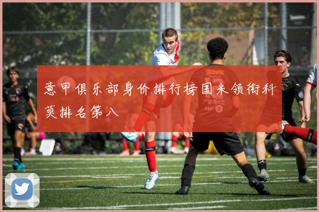 意甲俱乐部身价排行榜国米领衔科莫排名第八