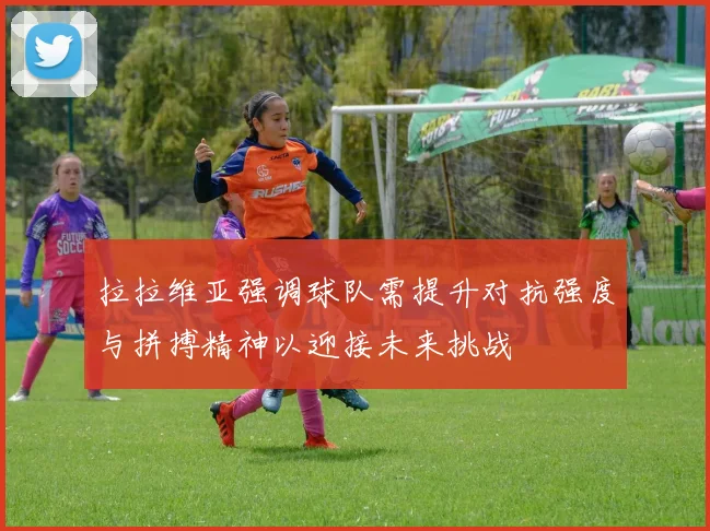 拉拉维亚强调球队需提升对抗强度与拼搏精神以迎接未来挑战