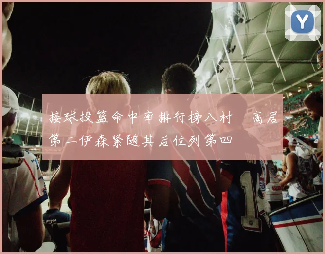 接球投篮命中率排行榜八村塁高居第二伊森紧随其后位列第四