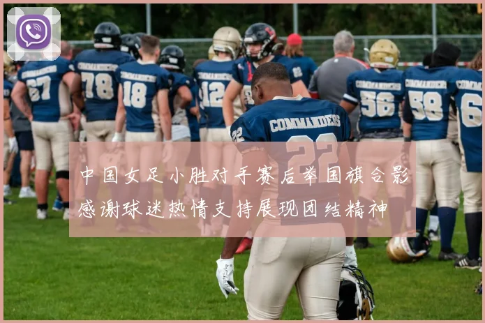 中国女足小胜对手赛后举国旗合影感谢球迷热情支持展现团结精神