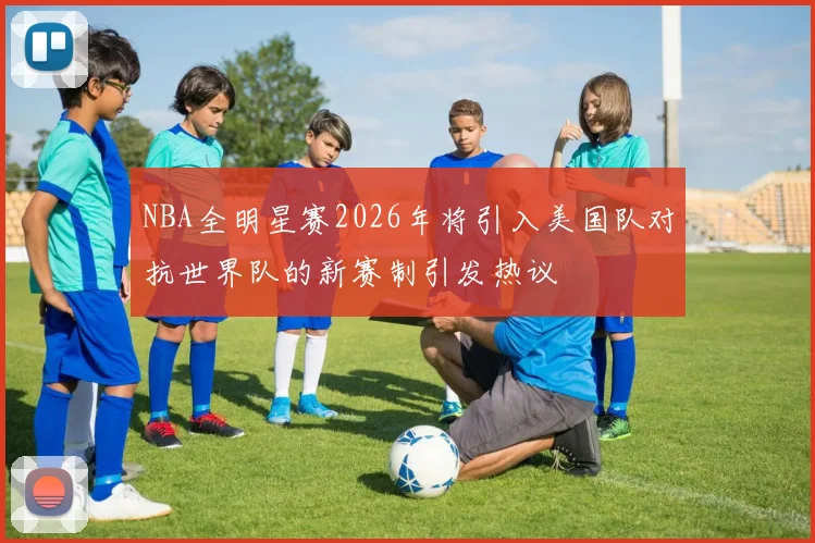 NBA全明星赛2026年将引入美国队对抗世界队的新赛制引发热议