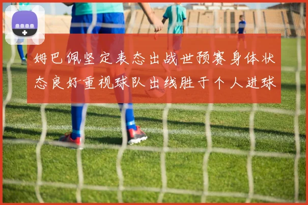 姆巴佩坚定表态出战世预赛身体状态良好重视球队出线胜于个人进球