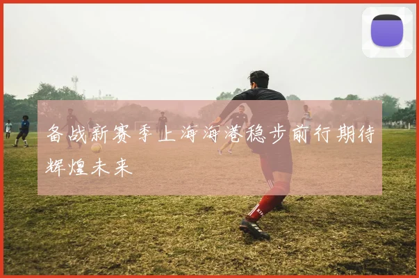 备战新赛季上海海港稳步前行期待辉煌未来