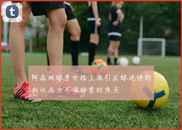 阿森纳球票价格上涨引发球迷愤怒抗议成为不满榜首的焦点