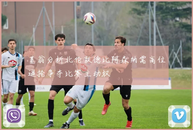 基翁分析北伦敦德比阿森纳需高位逼抢争夺比赛主动权