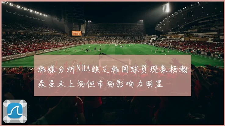 韩媒分析NBA缺乏韩国球员现象杨瀚森虽未上场但市场影响力明显