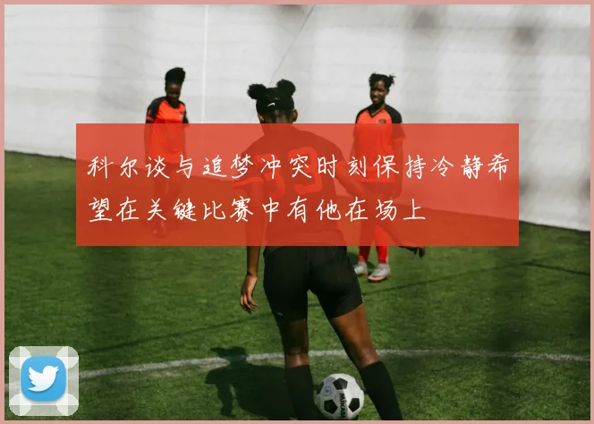 科尔谈与追梦冲突时刻保持冷静希望在关键比赛中有他在场上