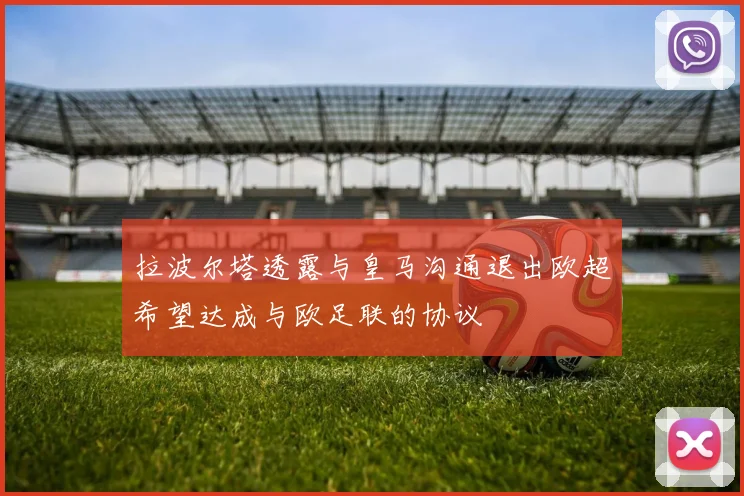 拉波尔塔透露与皇马沟通退出欧超希望达成与欧足联的协议