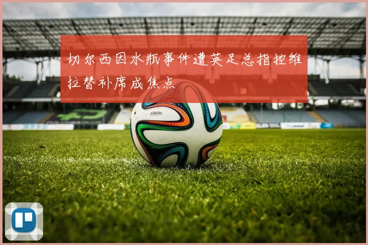 切尔西因水瓶事件遭英足总指控维拉替补席成焦点