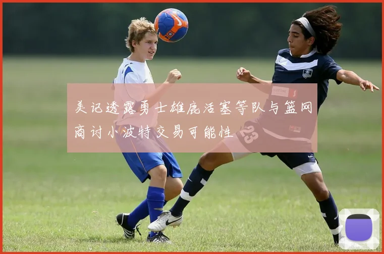 美记透露勇士雄鹿活塞等队与篮网商讨小波特交易可能性