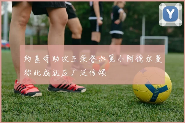 约基奇助攻王荣誉加冕小阿德尔曼称此成就应广泛传颂