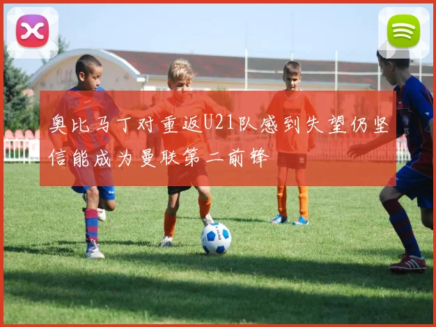 奥比马丁对重返U21队感到失望仍坚信能成为曼联第二前锋