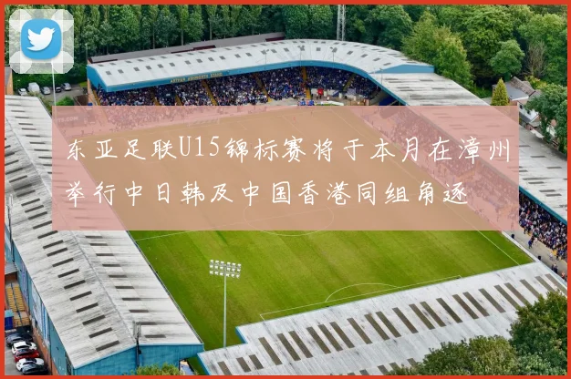 东亚足联U15锦标赛将于本月在漳州举行中日韩及中国香港同组角逐