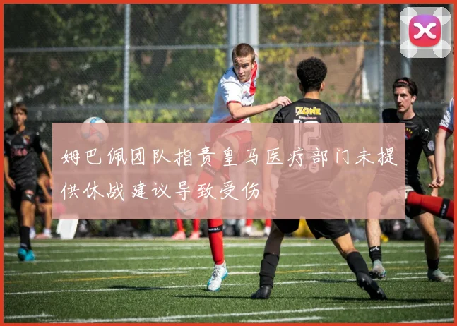 姆巴佩团队指责皇马医疗部门未提供休战建议导致受伤